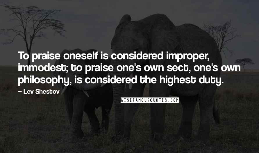 Lev Shestov Quotes: To praise oneself is considered improper, immodest; to praise one's own sect, one's own philosophy, is considered the highest duty.