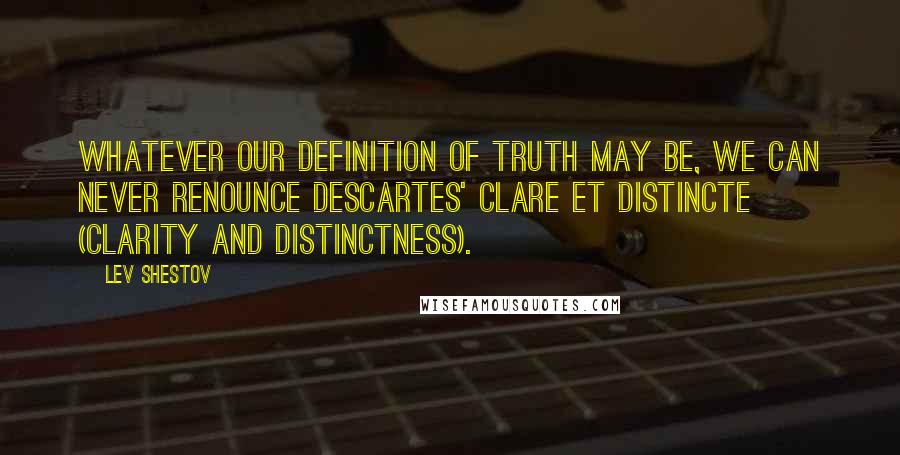 Lev Shestov Quotes: Whatever our definition of truth may be, we can never renounce Descartes' clare et distincte (clarity and distinctness).