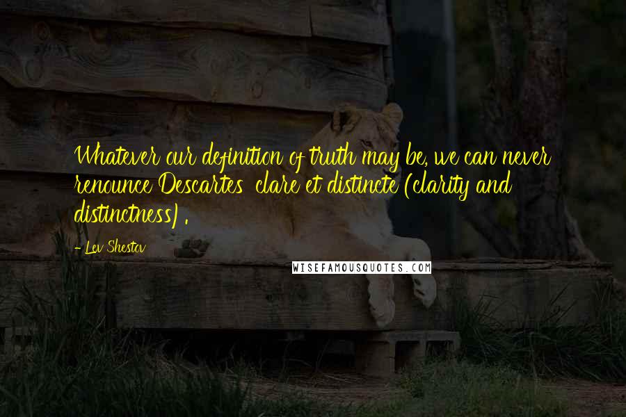 Lev Shestov Quotes: Whatever our definition of truth may be, we can never renounce Descartes' clare et distincte (clarity and distinctness).