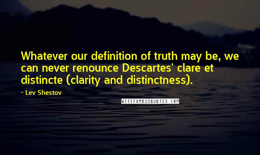 Lev Shestov Quotes: Whatever our definition of truth may be, we can never renounce Descartes' clare et distincte (clarity and distinctness).