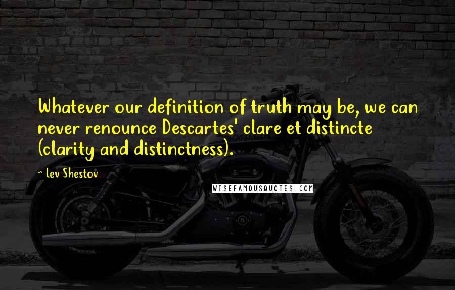 Lev Shestov Quotes: Whatever our definition of truth may be, we can never renounce Descartes' clare et distincte (clarity and distinctness).