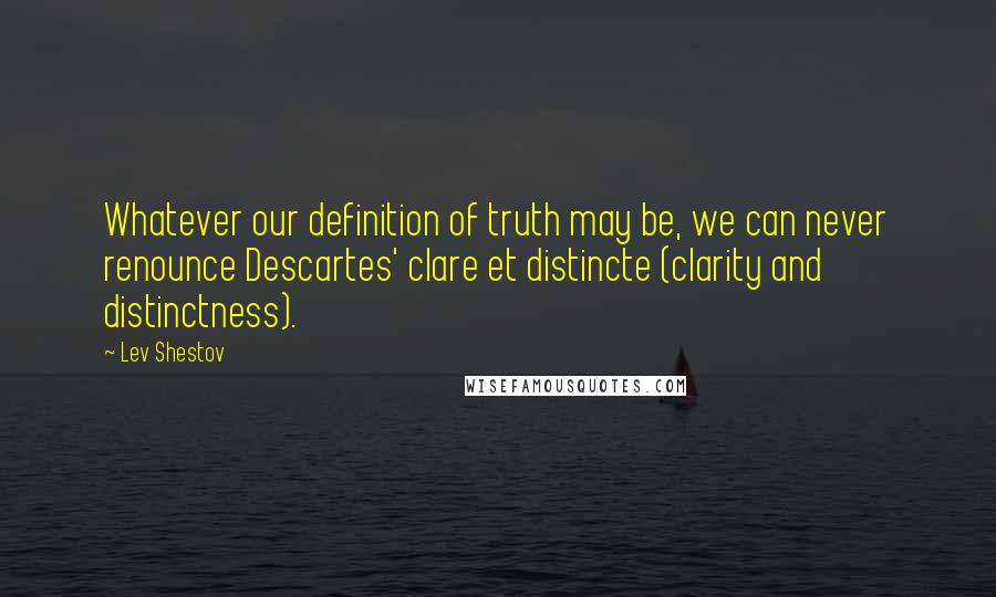 Lev Shestov Quotes: Whatever our definition of truth may be, we can never renounce Descartes' clare et distincte (clarity and distinctness).