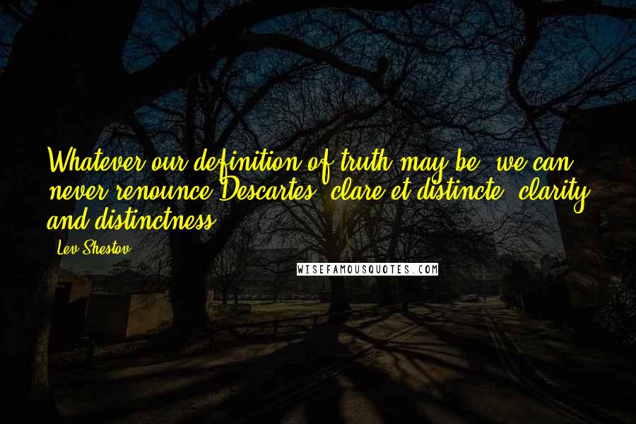 Lev Shestov Quotes: Whatever our definition of truth may be, we can never renounce Descartes' clare et distincte (clarity and distinctness).