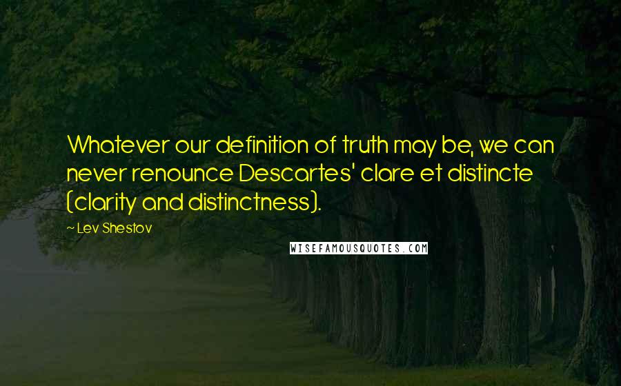 Lev Shestov Quotes: Whatever our definition of truth may be, we can never renounce Descartes' clare et distincte (clarity and distinctness).