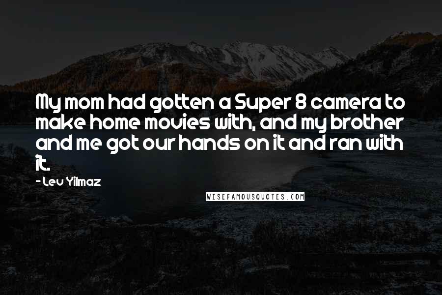 Lev Yilmaz Quotes: My mom had gotten a Super 8 camera to make home movies with, and my brother and me got our hands on it and ran with it.