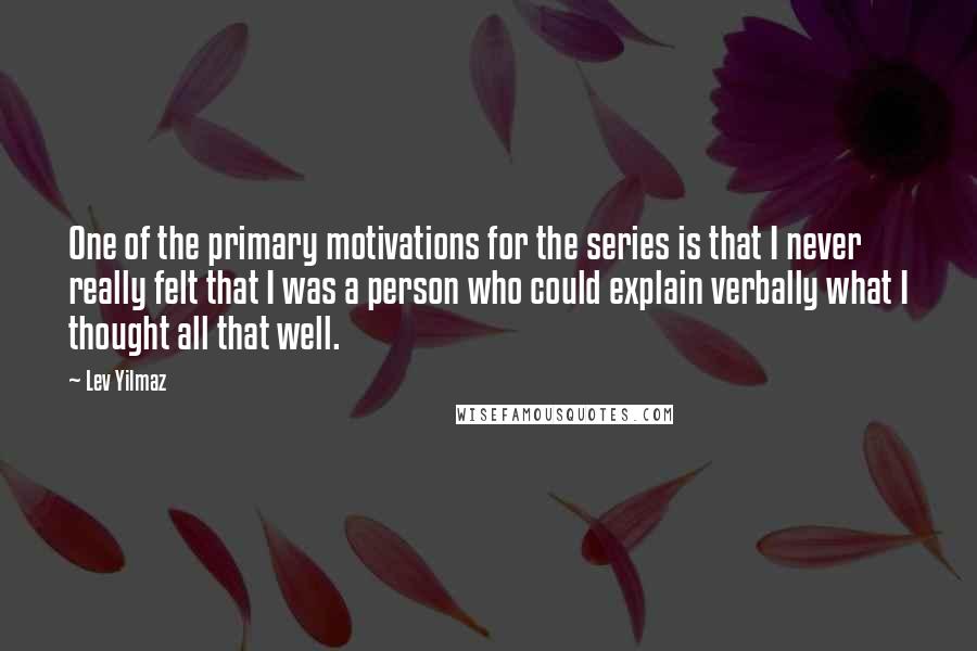 Lev Yilmaz Quotes: One of the primary motivations for the series is that I never really felt that I was a person who could explain verbally what I thought all that well.