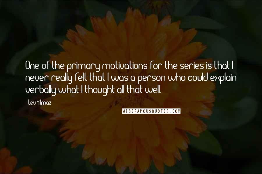 Lev Yilmaz Quotes: One of the primary motivations for the series is that I never really felt that I was a person who could explain verbally what I thought all that well.