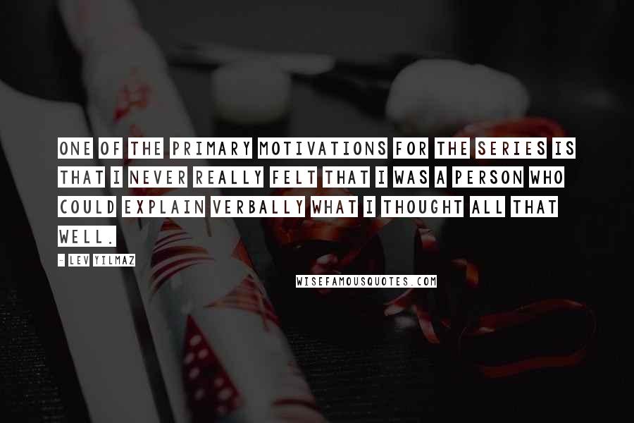 Lev Yilmaz Quotes: One of the primary motivations for the series is that I never really felt that I was a person who could explain verbally what I thought all that well.