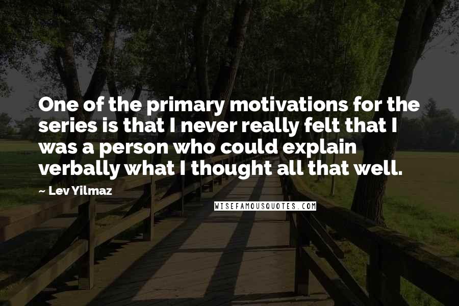 Lev Yilmaz Quotes: One of the primary motivations for the series is that I never really felt that I was a person who could explain verbally what I thought all that well.