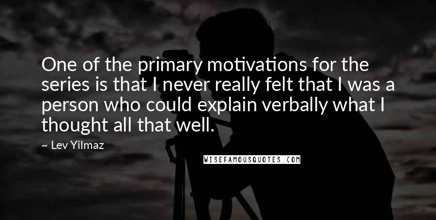 Lev Yilmaz Quotes: One of the primary motivations for the series is that I never really felt that I was a person who could explain verbally what I thought all that well.