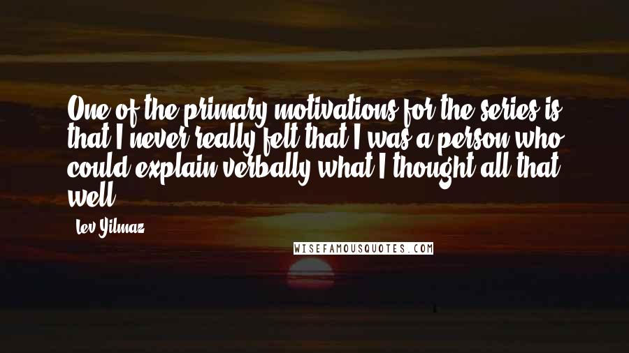Lev Yilmaz Quotes: One of the primary motivations for the series is that I never really felt that I was a person who could explain verbally what I thought all that well.