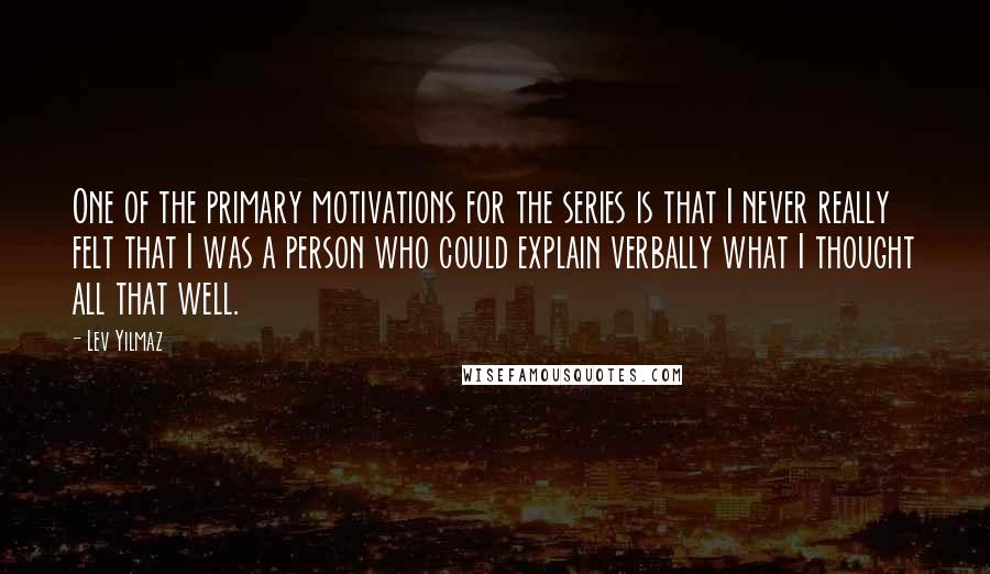 Lev Yilmaz Quotes: One of the primary motivations for the series is that I never really felt that I was a person who could explain verbally what I thought all that well.