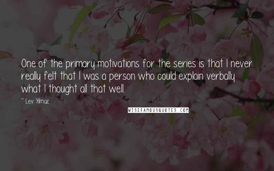 Lev Yilmaz Quotes: One of the primary motivations for the series is that I never really felt that I was a person who could explain verbally what I thought all that well.