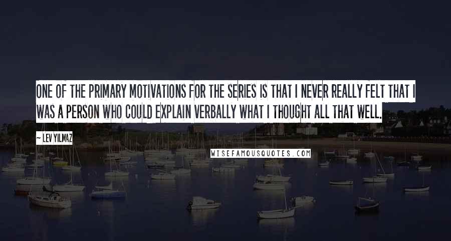 Lev Yilmaz Quotes: One of the primary motivations for the series is that I never really felt that I was a person who could explain verbally what I thought all that well.