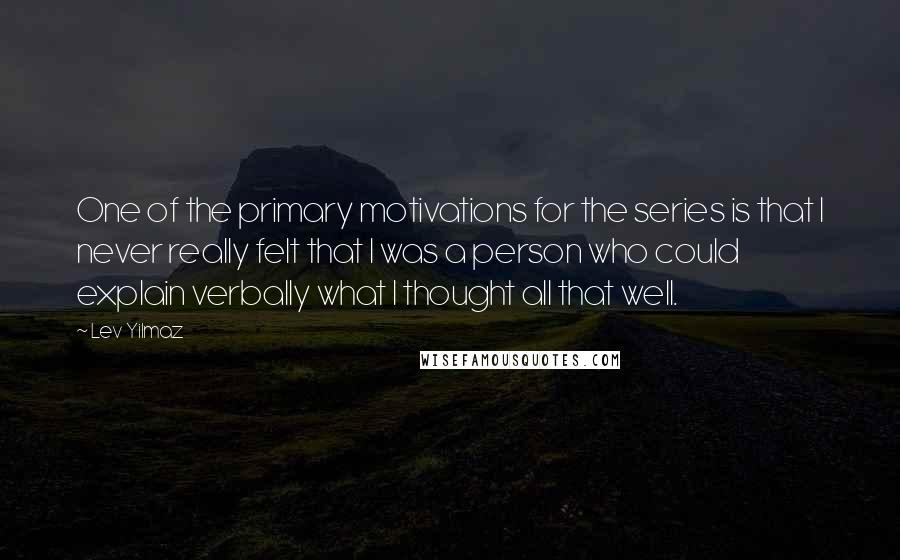 Lev Yilmaz Quotes: One of the primary motivations for the series is that I never really felt that I was a person who could explain verbally what I thought all that well.