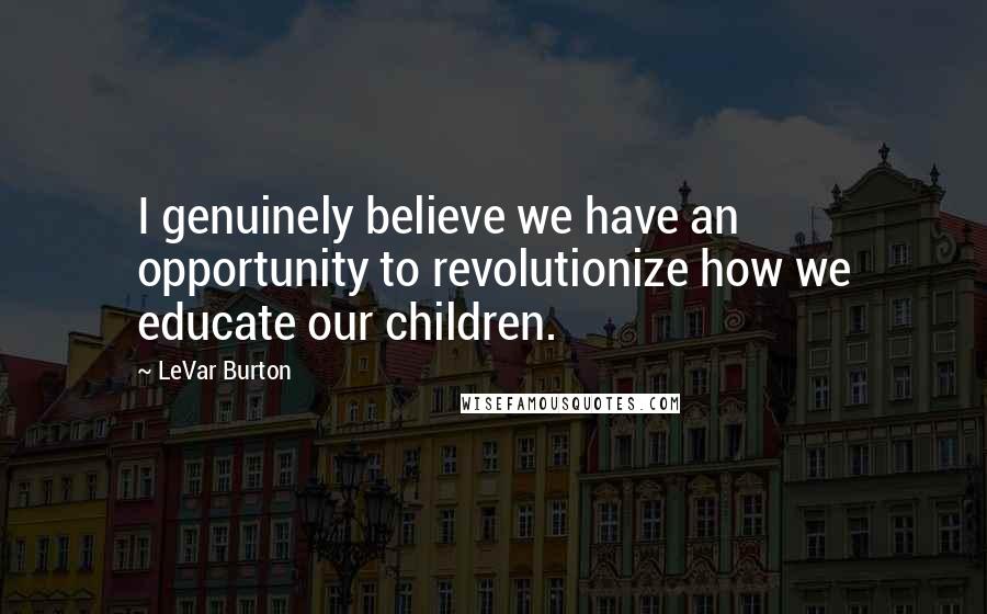 LeVar Burton Quotes: I genuinely believe we have an opportunity to revolutionize how we educate our children.