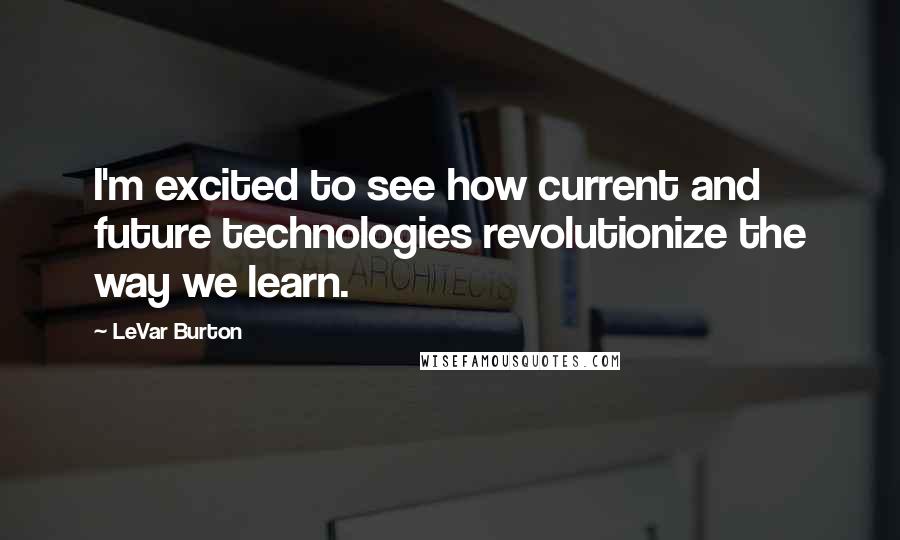LeVar Burton Quotes: I'm excited to see how current and future technologies revolutionize the way we learn.