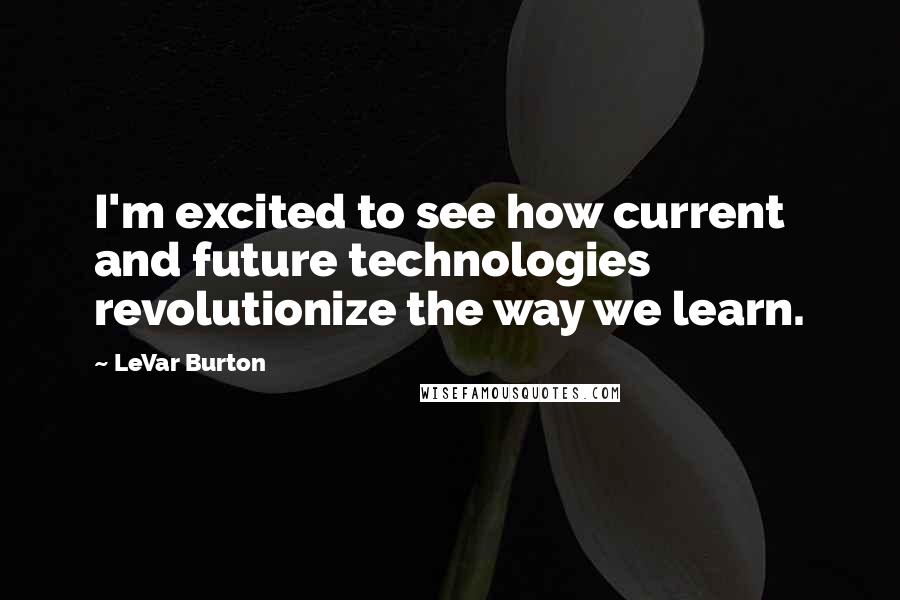 LeVar Burton Quotes: I'm excited to see how current and future technologies revolutionize the way we learn.