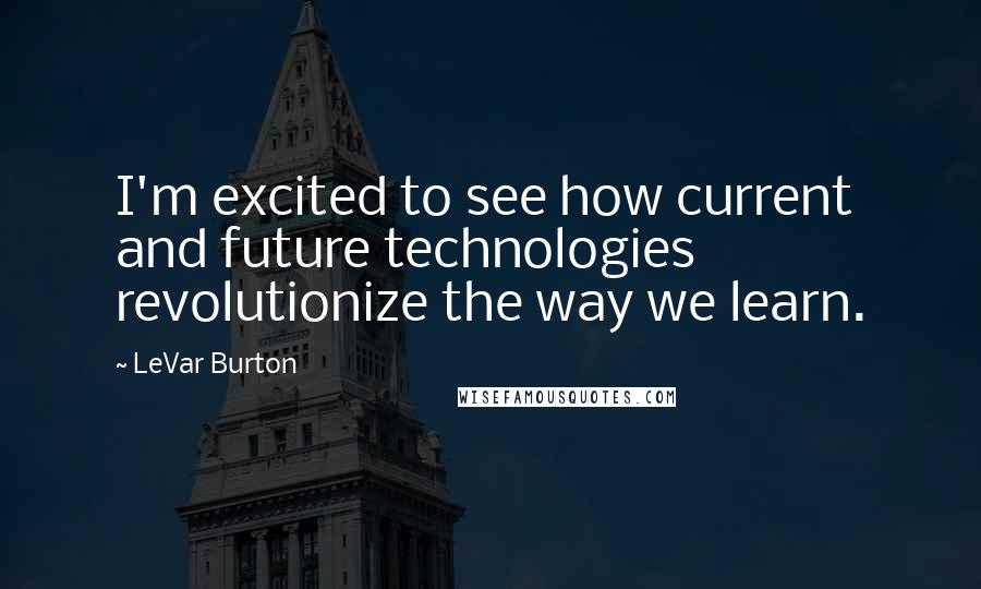 LeVar Burton Quotes: I'm excited to see how current and future technologies revolutionize the way we learn.