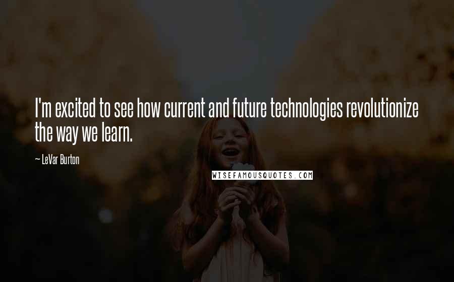 LeVar Burton Quotes: I'm excited to see how current and future technologies revolutionize the way we learn.