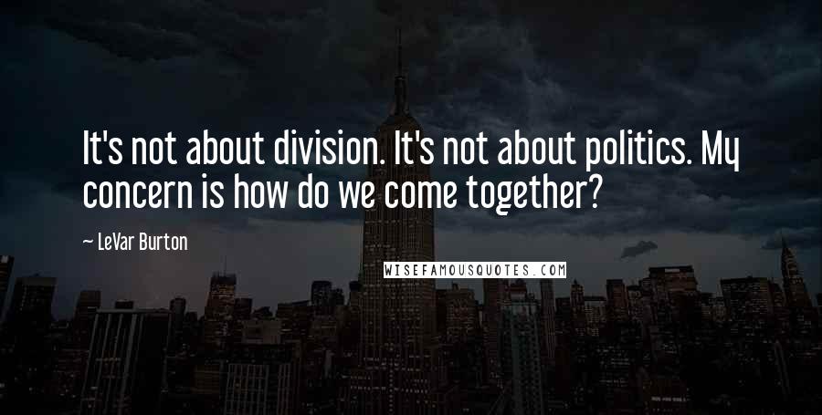 LeVar Burton Quotes: It's not about division. It's not about politics. My concern is how do we come together?