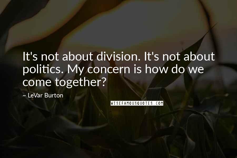 LeVar Burton Quotes: It's not about division. It's not about politics. My concern is how do we come together?