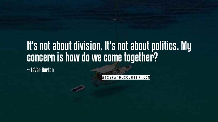 LeVar Burton Quotes: It's not about division. It's not about politics. My concern is how do we come together?