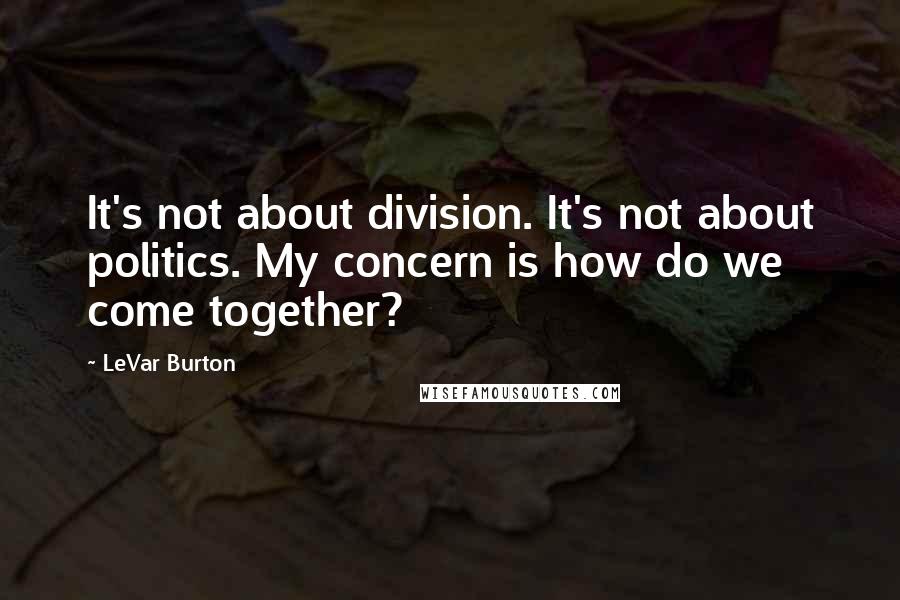 LeVar Burton Quotes: It's not about division. It's not about politics. My concern is how do we come together?