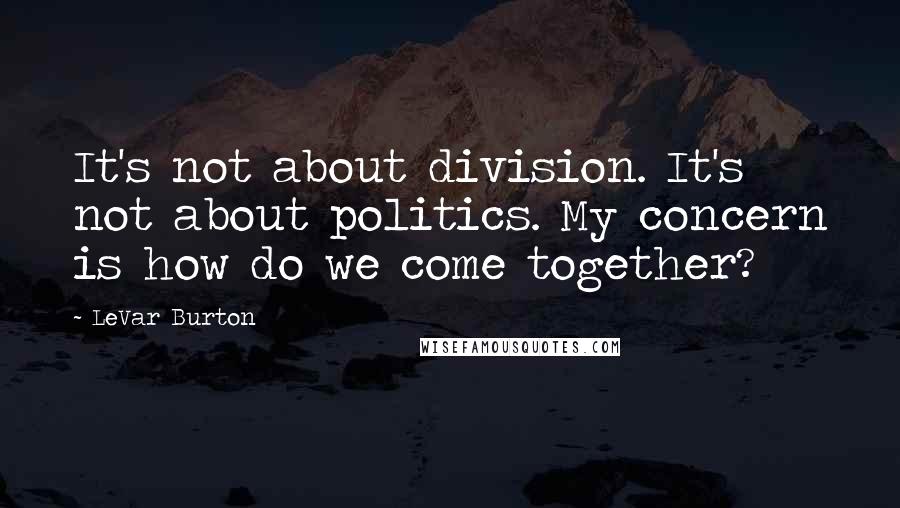 LeVar Burton Quotes: It's not about division. It's not about politics. My concern is how do we come together?