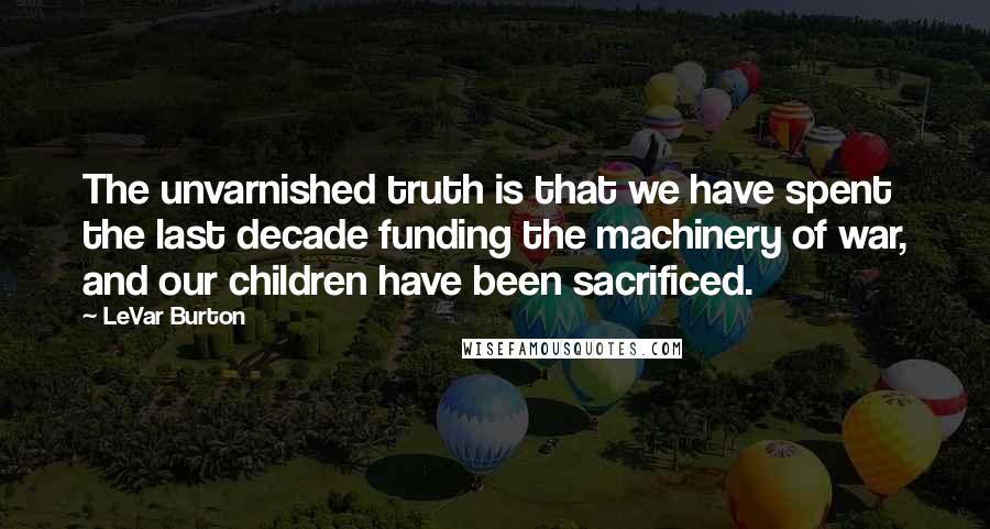 LeVar Burton Quotes: The unvarnished truth is that we have spent the last decade funding the machinery of war, and our children have been sacrificed.