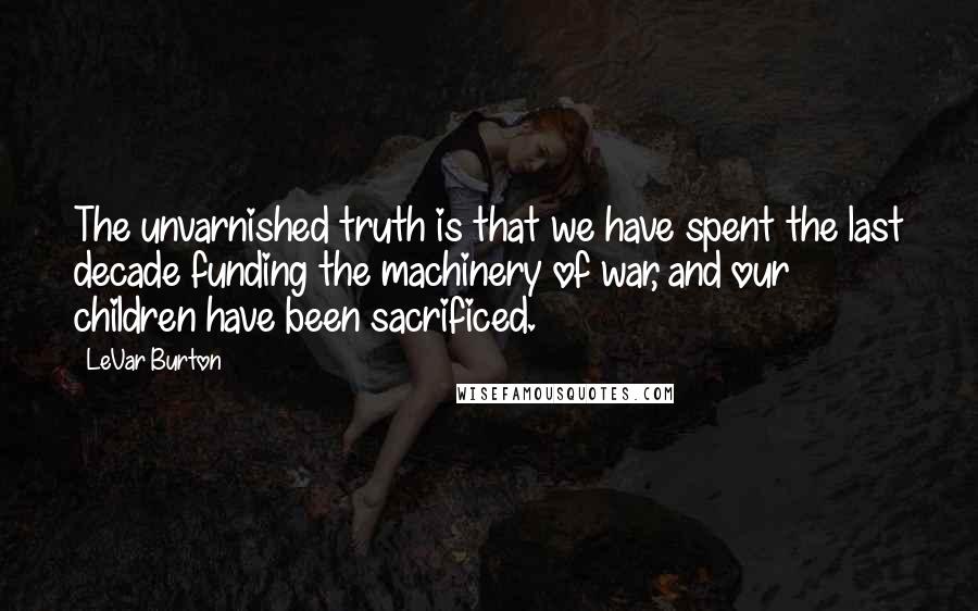 LeVar Burton Quotes: The unvarnished truth is that we have spent the last decade funding the machinery of war, and our children have been sacrificed.