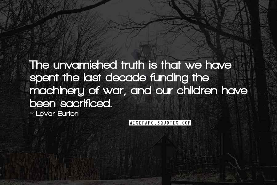 LeVar Burton Quotes: The unvarnished truth is that we have spent the last decade funding the machinery of war, and our children have been sacrificed.