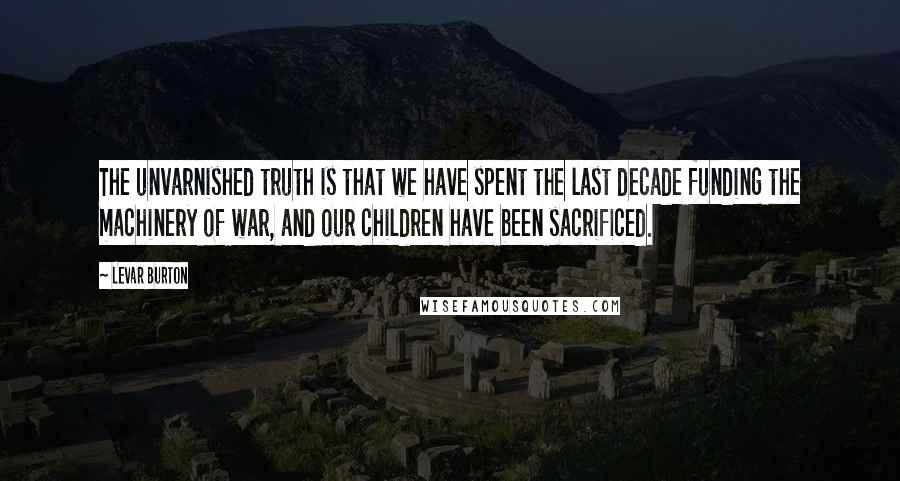 LeVar Burton Quotes: The unvarnished truth is that we have spent the last decade funding the machinery of war, and our children have been sacrificed.