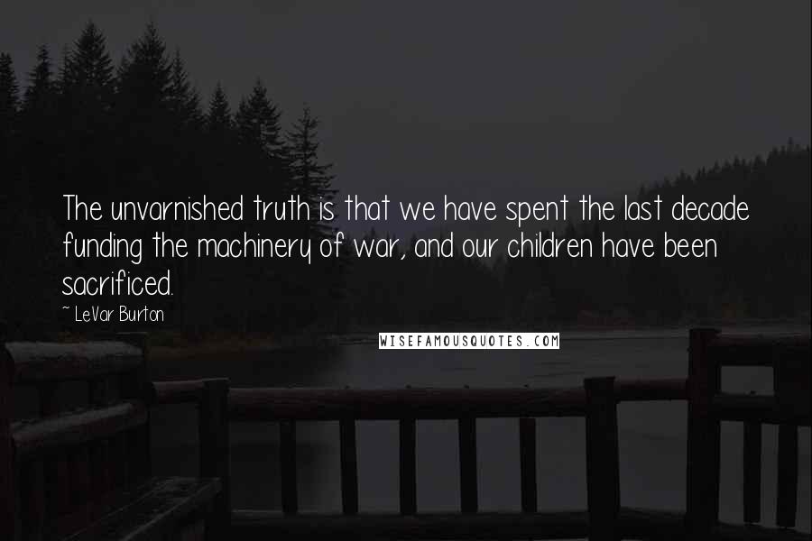 LeVar Burton Quotes: The unvarnished truth is that we have spent the last decade funding the machinery of war, and our children have been sacrificed.