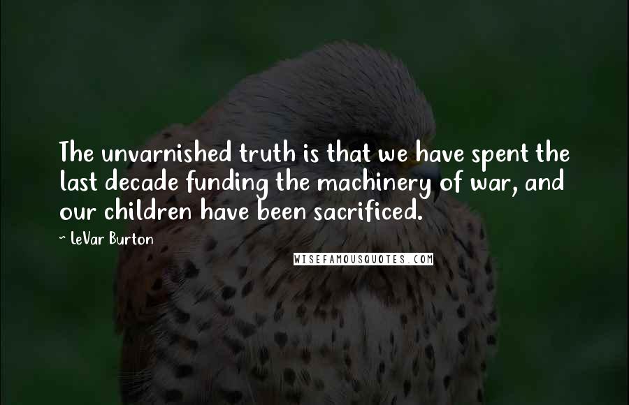 LeVar Burton Quotes: The unvarnished truth is that we have spent the last decade funding the machinery of war, and our children have been sacrificed.