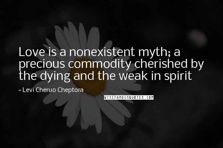 Levi Cheruo Cheptora Quotes: Love is a nonexistent myth; a precious commodity cherished by the dying and the weak in spirit