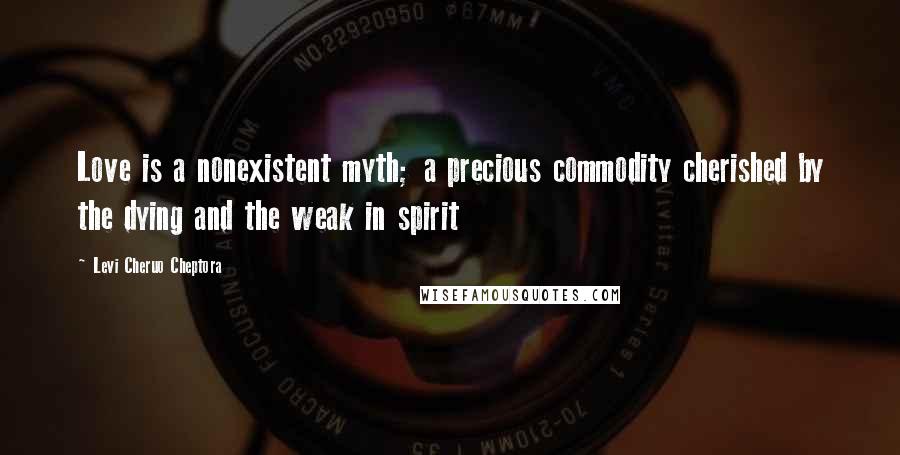 Levi Cheruo Cheptora Quotes: Love is a nonexistent myth; a precious commodity cherished by the dying and the weak in spirit