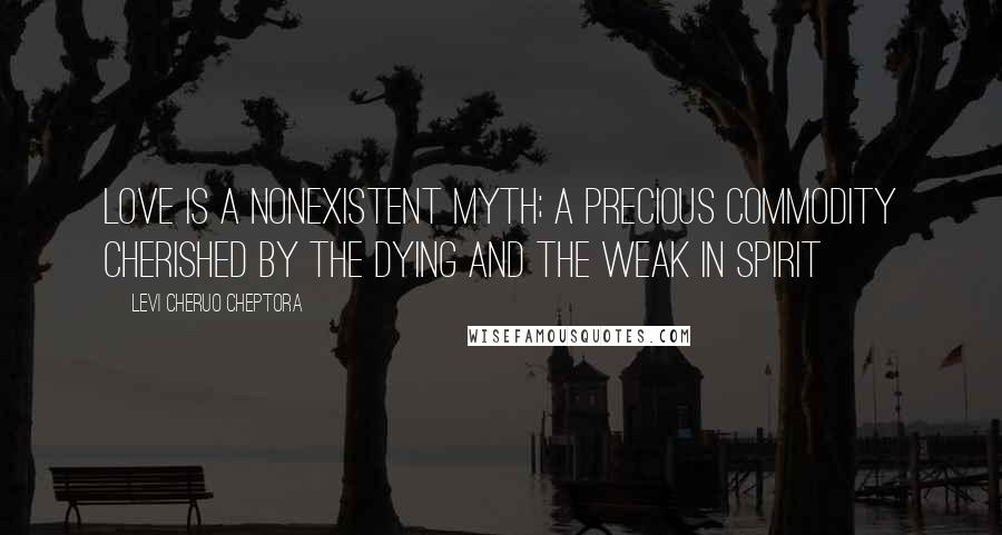 Levi Cheruo Cheptora Quotes: Love is a nonexistent myth; a precious commodity cherished by the dying and the weak in spirit