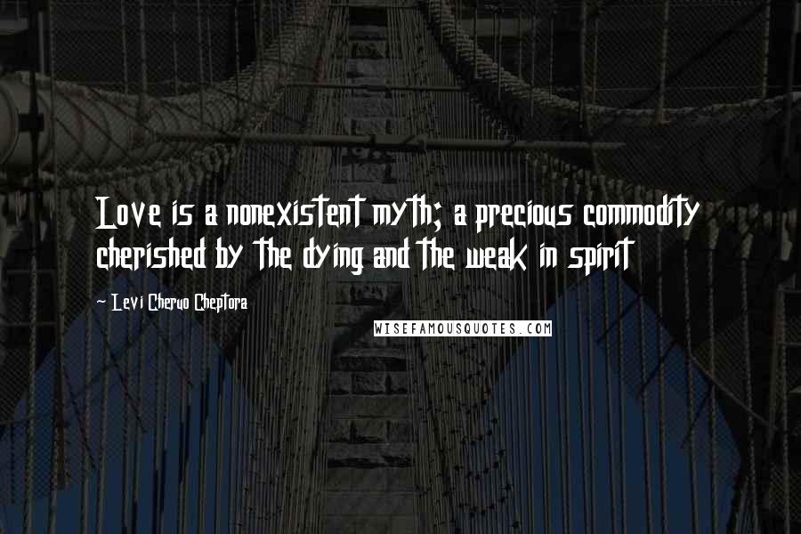 Levi Cheruo Cheptora Quotes: Love is a nonexistent myth; a precious commodity cherished by the dying and the weak in spirit