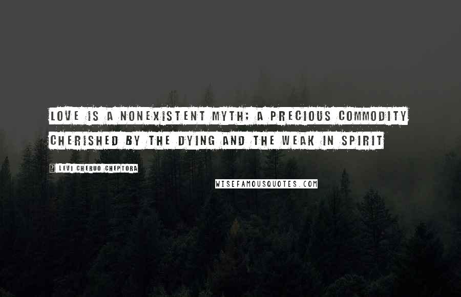 Levi Cheruo Cheptora Quotes: Love is a nonexistent myth; a precious commodity cherished by the dying and the weak in spirit