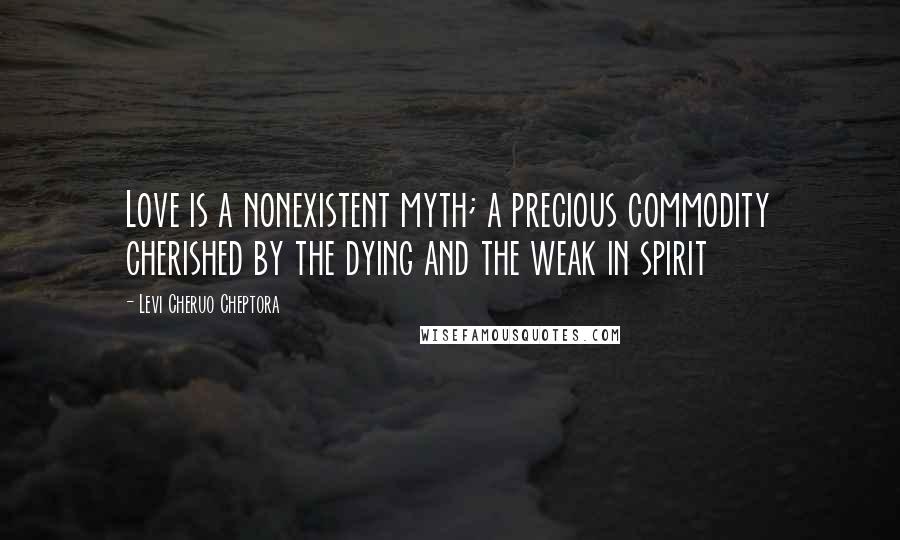 Levi Cheruo Cheptora Quotes: Love is a nonexistent myth; a precious commodity cherished by the dying and the weak in spirit