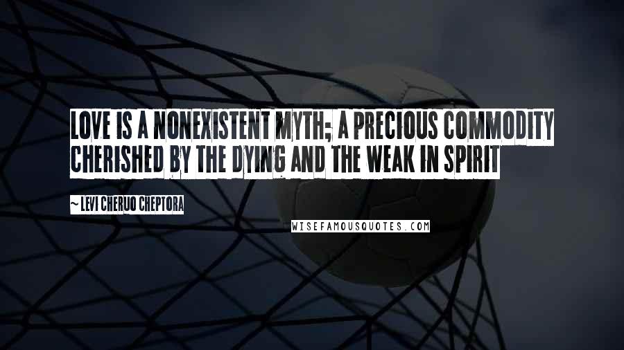 Levi Cheruo Cheptora Quotes: Love is a nonexistent myth; a precious commodity cherished by the dying and the weak in spirit