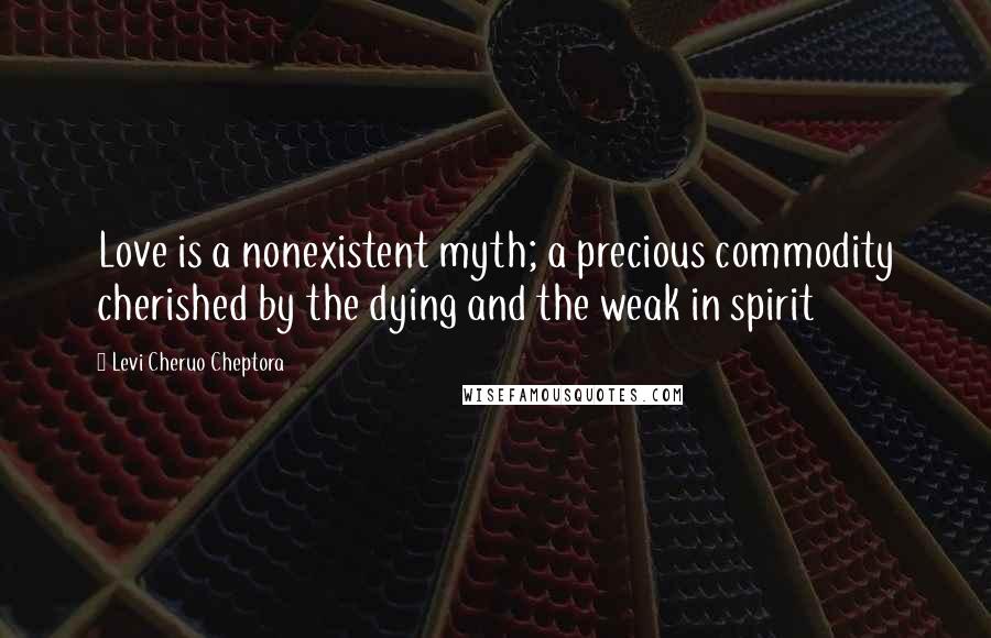 Levi Cheruo Cheptora Quotes: Love is a nonexistent myth; a precious commodity cherished by the dying and the weak in spirit