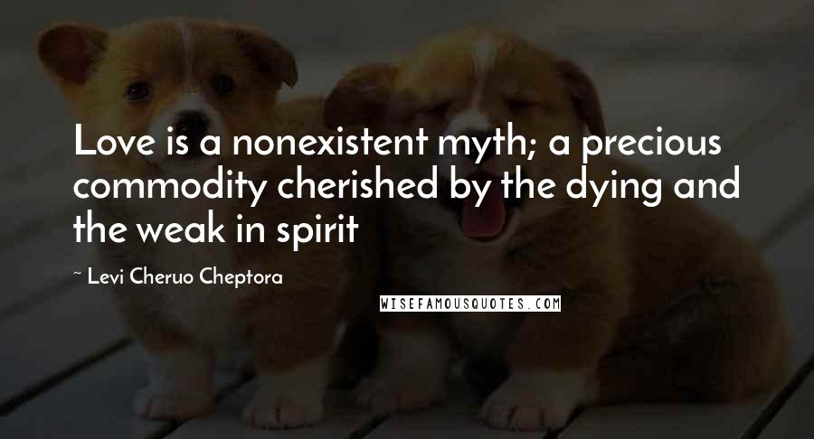 Levi Cheruo Cheptora Quotes: Love is a nonexistent myth; a precious commodity cherished by the dying and the weak in spirit