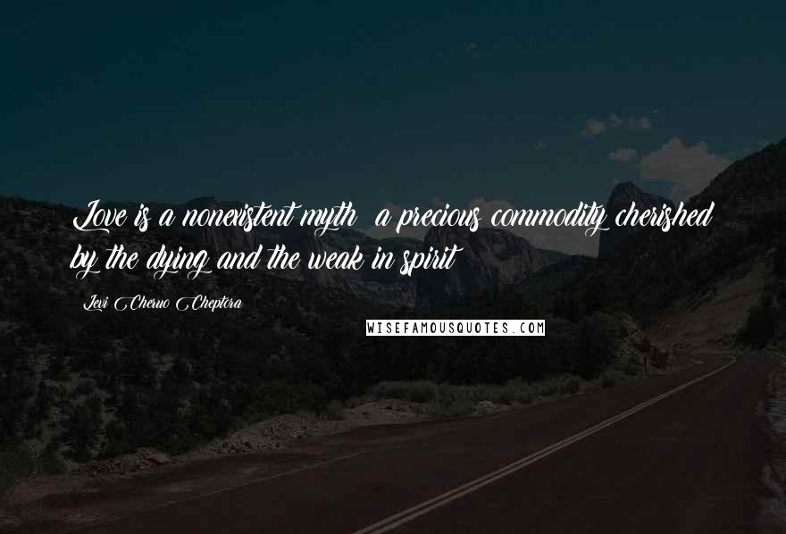 Levi Cheruo Cheptora Quotes: Love is a nonexistent myth; a precious commodity cherished by the dying and the weak in spirit
