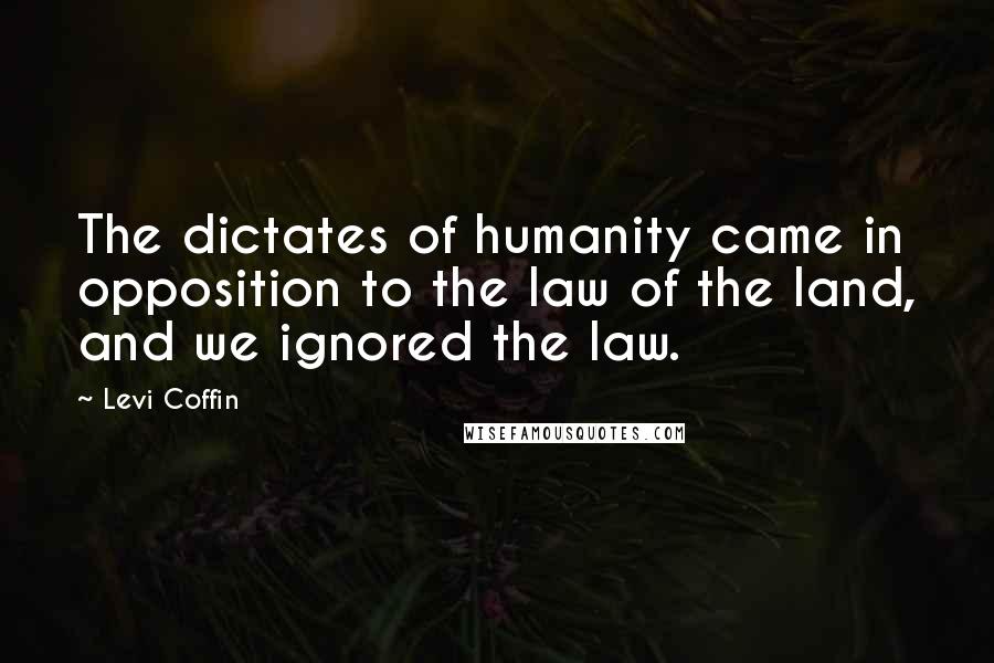 Levi Coffin Quotes: The dictates of humanity came in opposition to the law of the land, and we ignored the law.