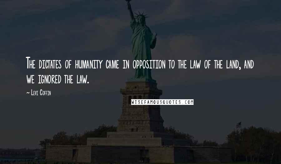 Levi Coffin Quotes: The dictates of humanity came in opposition to the law of the land, and we ignored the law.