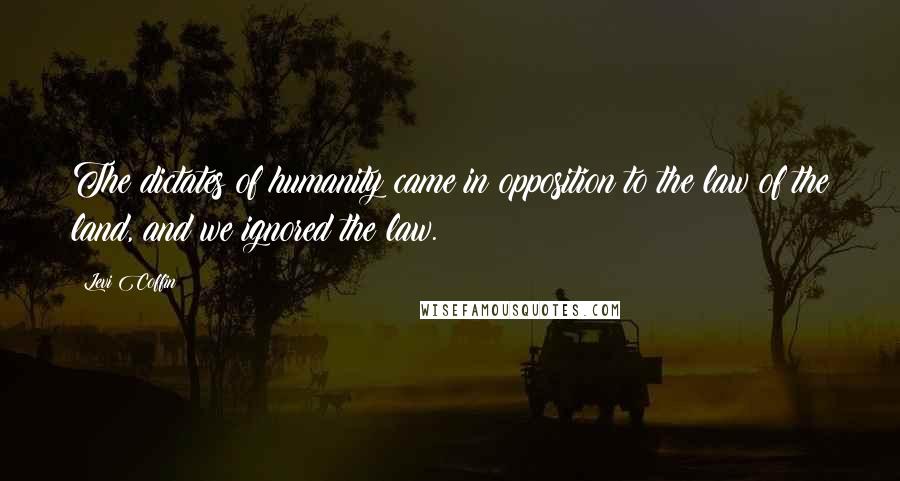 Levi Coffin Quotes: The dictates of humanity came in opposition to the law of the land, and we ignored the law.