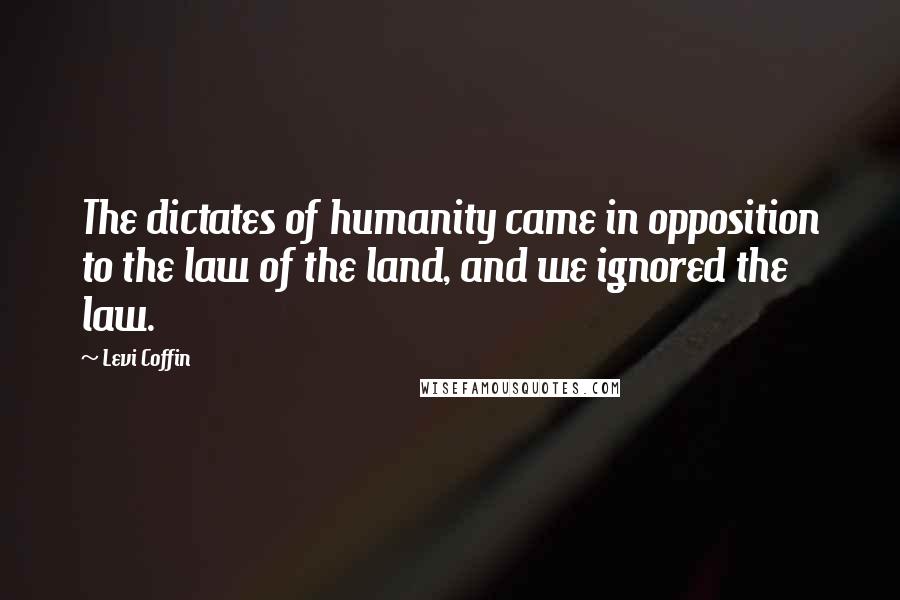 Levi Coffin Quotes: The dictates of humanity came in opposition to the law of the land, and we ignored the law.