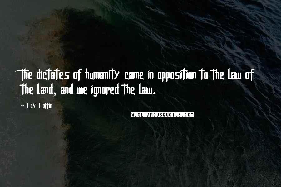 Levi Coffin Quotes: The dictates of humanity came in opposition to the law of the land, and we ignored the law.